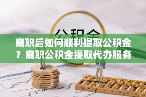 龙亭离职后如何顺利提取公积金？离职公积金提取代办服务帮你搞定！