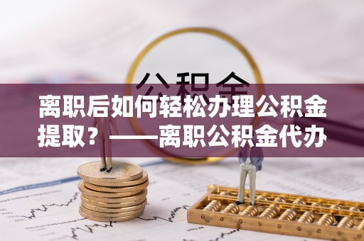 龙亭离职后如何轻松办理公积金提取？——离职公积金代办提取服务详解