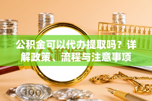 龙亭公积金可以代办提取吗？详解政策、流程与注意事项