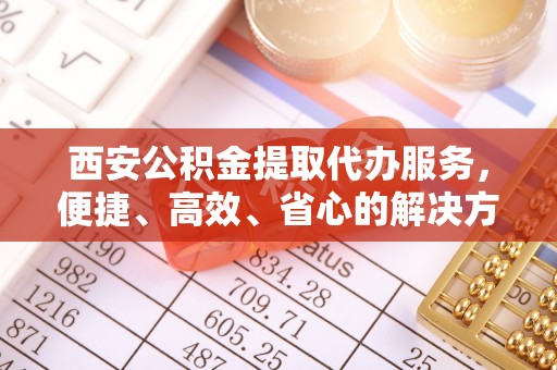 龙亭西安公积金提取代办服务，便捷、高效、省心的解决方案